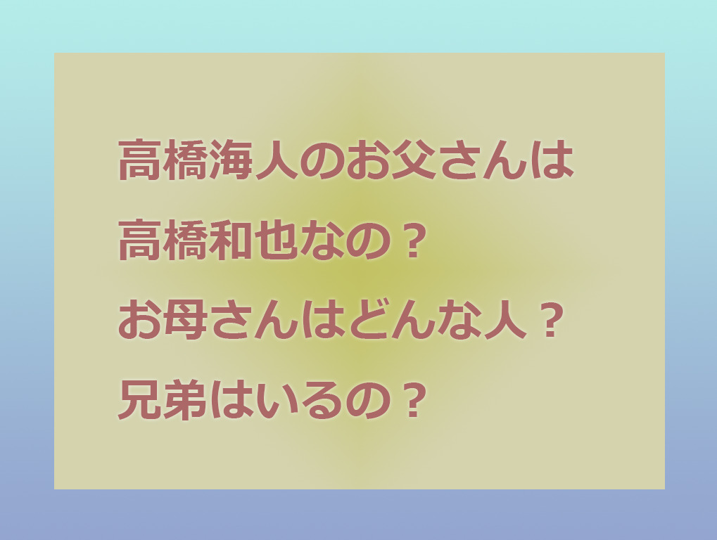 高橋海人のお父さんは高橋和也なの お母さんはどんな人 兄弟はいるかなど家族について調査 東京ハニハイホー